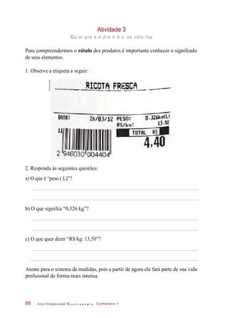 Atividade 3
co m pre e n d e n d o os rótu los
Para compreendermos o rótulo dos produtos é importante conhecer o signifcado
de seus elementos.
1. Observe a etiqueta a seguir:
2. Responda às seguintes questões:
a) O que é “peso ( L)”?
b) O que signifca “0,326 kg”?
c) O que quer dizer “R$/kg: 13,50”?
Atente para o sistema de medidas, pois a partir de agora ele fará parte de sua vida
profssional de forma mais intensa.
Arco Ocupacional G a s t r o n o m i a Confeiteiro 188
©PauloSavala
 