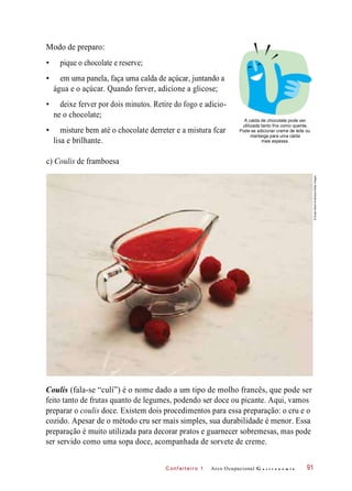 C onf eiteir o 1
Modo de preparo:
• pique o chocolate e reserve;
• em uma panela, faça uma calda de açúcar, juntando a
água e o açúcar. Quando ferver, adicione a glicose;
• deixe ferver por dois minutos. Retire do fogo e adicio-
ne o chocolate;
• misture bem até o chocolate derreter e a mistura fcar
lisa e brilhante.
A calda de chocolate pode ser
utilizada tanto fria como quente.
Pode-se adicionar creme de leite ou
manteiga para uma calda
mais espessa.
c) Coulis de framboesa
Coulis (fala-se “culí”) é o nome dado a um tipo de molho francês, que pode ser
feito tanto de frutas quanto de legumes, podendo ser doce ou picante. Aqui, vamos
preparar o coulis doce. Existem dois procedimentos para essa preparação: o cru e o
cozido. Apesar de o método cru ser mais simples, sua durabilidade é menor. Essa
preparação é muito utilizada para decorar pratos e guarnecer sobremesas, mas pode
ser servido como uma sopa doce, acompanhada de sorvete de creme.
Arco Ocupacional G a s t r o n o m i a 91
©SusanMarieAndersson/GettyImages
 