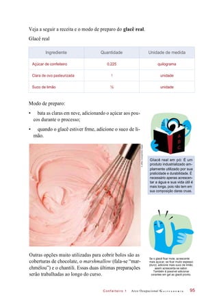 C onf eiteir o 1
Veja a seguir a receita e o modo de preparo do glacê real.
Glacê real
Modo de preparo:
• bata as claras em neve, adicionando o açúcar aos pou-
cos durante o processo;
• quando o glacê estiver frme, adicione o suco de li-
mão.
Glacê real em pó: É um
produto industrializado am-
plamente utilizado por sua
praticidade e durabilidade. É
necessário apenas acrescen-
tar a água e sua vida útil é
mais longa, pois não tem em
sua composição claras cruas.
Outras opções muito utilizadas para cobrir bolos são as
coberturas de chocolate, o marshmallow (fala-se “mar-
chmélou”) e o chantili. Essas duas últimas preparações
serão trabalhadas ao longo do curso.
Se o glacê ficar mole, acrescente
mais açúcar; se ficar muito espesso
(duro), adicione mais suco de limão,
assim acrescenta-se sabor.
Também é possível adicionar
corantes em gel ao glacê pronto.
Arco Ocupacional G a s t r o n o m i a 95
Ingrediente Quantidade Unidade de medida
Açúcar de confeiteiro 0,225 quilograma
Clara de ovo pasteurizada 1 unidade
Suco de limão ½ unidade
©JeffreyCoolidge/GettyImages
 