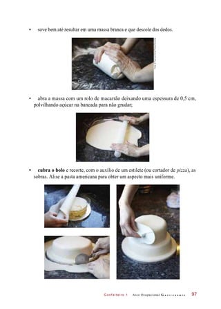 C onf eiteir o 1
• sove bem até resultar em uma massa branca e que descole dos dedos.
• abra a massa com um rolo de macarrão deixando uma espessura de 0,5 cm,
polvilhando açúcar na bancada para não grudar;
• cubra o bolo e recorte, com o auxílio de um estilete (ou cortador de pizza), as
sobras. Alise a pasta americana para obter um aspecto mais uniforme.
Arco Ocupacional G a s t r o n o m i a 97
Fotos:©FoodandDrinkPhotos/Diomedia
 