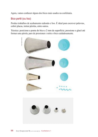 Agora, vamos conhecer alguns dos bicos mais usados na confeitaria.
Bico perlê (ou liso)
Produz trabalhos de acabamento redondo e liso. É ideal para escrever palavras,
cobrir placas, imitar pérolas, entre outros.
Técnica: posicione a ponta do bico a 2 mm da superfície; pressione o glacê até
formar uma pérola; pare de pressionar e retire o bico cuidadosamente.
Arco Ocupacional G a s t r o n o m i a Confeiteiro 198
Fotos©DeboraFeddersen
 