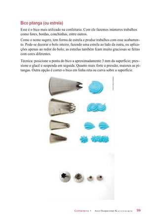C onf eiteir o 1
Bico pitanga (ou estrela)
Esse é o bico mais utilizado na confeitaria. Com ele fazemos inúmeros trabalhos
como fores, bordas, conchinhas, entre outros.
Como o nome sugere, tem forma de estrela e produz trabalhos com esse acabamen-
to. Pode-se decorar o bolo inteiro, fazendo uma estrela ao lado da outra, ou aplica-
ções apenas ao redor do bolo; as estrelas também fcam muito graciosas se feitas
com cores diferentes.
Técnica: posicione a ponta do bico a aproximadamente 3 mm da superfície; pres-
sione o glacê e suspenda em seguida. Quanto mais forte a pressão, maiores as pi-
tangas. Outra opção é correr o bico em linha reta ou curva sobre a superfície.
Arco Ocupacional G a s t r o n o m i a 99
Fotos©DeboraFeddersen
 