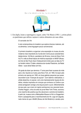 C onf eiteir o 1
Atividade 1
co n f e itAriA e Ar te, tu d o A ve r!
1. Em dupla, leiam a reportagem a seguir, sobre Vik Muniz (1961- ), artista plásti-
co paulistano que utiliza o açúcar e outros alimentos em suas obras.
O conceito de Vik
A arte contemporânea do brasileiro que explora diversos materiais, até
os alimentos, numa linguagem pouco convencional.
O primeiro brasileiro a organizar uma exposição no museu de arte
moderna mais importante do mundo tem nome pouco característico
destas terras. Vik Muniz, paulistano de 49 anos, mora em Nova York
há 27 e volta ao Brasil depois de histórica exposição no MASP (Museu
de Arte de São Paulo Assis Chateaubriand) direto para as telas da TV
no horário nobre. É dele a abertura da novela Passione, da Rede
Globo – suas obras feitas com lixo.
Vik gosta de dizer que demorou 17 anos para fazer sucesso da noite
para o dia. Quando se mudou para Nova York, em 1983, foi expor pela
primeira vez apenas em 1995, em duas galerias pequenas que quase
escondiam suas “Crianças de açúcar”. Com talento e delicadeza, o
artista desenhou no açúcar, com uma impressionante riqueza de de-
talhes, retratos inspirados em crianças que conheceu no Caribe e que
ainda carregavam consigo uma doçura jovem e pura. Diferentemente
de seus pais, que viviam em regime semiescravo nos canaviais locais.
Charles Haggan, crítico de artes do jornal New York Times, escreveu
uma resenha tão positiva que fez alavancar a carreira do brasileiro.
A partir daí, museus como o Metropolitan Museum of Art e o Guggenhein
foram o passaporte para o reconhecimento de Vik. Logo em seguida,
nada menos do que o MoMA (Museu de Arte Moderna) o escalou para
Arco Ocupacional G a s t r o n o m i a 103
 