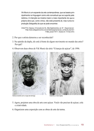 C onf eiteir o 1
Vik Muniz é um expoente da arte contemporânea, que se baseia prin-
cipalmente na linguagem como arte conceitual que se suporta pela
retórica. A intenção se mostra maior e mais importante do que a
própria obra que, como vimos, não está presente ali, mas numa re-
produção (fotografia) do que se pode encontrar.
COLETTA, Fabiana. O Conceito de Vik. Alta Gastronomia, ed. 87. Disponível em:
<http://www.altagastronomia.com.br/site3/paginas/secao_conteudo.php?id=
173&id_secao=1811>. Acesso em: 14 maio 2012.
2. Por que o artista demorou a ser reconhecido?
3. Na opinião da dupla, ele está à frente de algum movimento no mundo das artes?
Por quê?
4. Observem duas obras de Vik Muniz da série “Crianças de açúcar”, de 1996.
Valícia se banha com a roupa de domingo. Valentina, a mais rápida.
5. Agora, projetem uma obra de arte com açúcar. Vocês vão precisar de açúcar, cola
e criatividade.
6. Organizem uma exposição com as obras de arte da turma.
Arco Ocupacional G a s t r o n o m i a 105
Fotos:GaleriaFortesVilaça©Autvis/2012
 