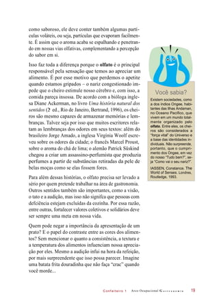 C onf eiteir o 1
como saboroso, ele deve conter também algumas partí-
culas voláteis, ou seja, partículas que evaporam facilmen-
te. É assim que o aroma acaba se espalhando e penetran-
do em nossas vias olfativas, complementando a percepção
do sabor em si.
Isso faz toda a diferença porque o olfato é o principal
responsável pela sensação que temos ao apreciar um
alimento. É por esse motivo que perdemos o apetite
quando estamos gripados – o nariz congestionado im-
pede que o cheiro estimule nosso cérebro e, com isso, a
comida pareça insossa. De acordo com a bióloga ingle-
sa Diane Ackerman, no livro Uma história natural dos
sentidos (2 ed., Rio de Janeiro, Bertrand, 1996), os chei-
ros são mesmo capazes de armazenar memórias e lem-
branças. Talvez seja por isso que muitos escritores rela-
tam as lembranças dos odores em seus textos: além do
brasileiro Jorge Amado, a inglesa Virgínia Woolf escre-
veu sobre os odores da cidade; o francês Marcel Proust,
sobre o aroma do chá de lima; o alemão Patrick Süskind
chegou a criar um assassino-perfumista que produzia
perfumes a partir de substâncias retiradas da pele de
belas moças como se elas fossem fores.
Para além dessas histórias, o olfato precisa ser levado a
sério por quem pretende trabalhar na área de gastronomia.
Outros sentidos também são importantes, como a visão,
o tato e a audição, mas isso não signifca que pessoas com
defciência estejam excluídas da cozinha. Por essa razão,
entre outras, fortalecer valores coletivos e solidários deve
ser sempre uma meta em nossa vida.
Você sabia?
Existem sociedades, como
a dos índios Ongee, habi-
tantes das Ilhas Andaman,
no Oceano Pacífico, que
vivem em um mundo total-
mente organizado pelo
olfato. Entre eles, os chei-
ros são considerados a
“força vital” do Universo e
a base das identidades in-
dividuais. Não surpreende,
portanto, que o cumpri-
mento dos Ongee, em vez
do nosso “Tudo bem?”, se-
ja “Como vai o seu nariz?”.
IASSEN, Constance. The
World of Senses. Londres,
Routledge, 1993.
Quem pode negar a importância da apresentação de um
prato? E o papel do contraste entre as cores dos alimen-
tos? Sem mencionar o quanto a consistência, a textura e
a temperatura dos alimentos infuenciam nossa aprecia-
ção por eles. Mesmo a audição infui na hora da refeição,
por mais surpreendente que isso possa parecer. Imagine
uma batata frita douradinha que não faça “crac” quando
você morde...
Arco Ocupacional G a s t r o n o m i a 19
a
 