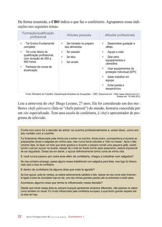 De forma resumida, a CBO indica o que faz o confeiteiro. Agrupamos essas indi-
cações nos seguintes temas:
Fonte: Ministério do Trabalho. Classificação Brasileira de Ocupações – CBO. Disponível em: <http://www.mtecbo.gov.br>.
Acesso em: 15 maio 2012.
Leia a entrevista do chef Diego Lozano, 27 anos. Ele foi considerado um dos me-
lhores chefs pâtissiers (fala-se “chefe patissiê”) do mundo, honraria concedida por
um site especializado. Tem uma escola de confeitaria, é chef e apresentador de pro-
grama de televisão.
Conte-nos como foi a decisão de entrar na cozinha profissionalmente e, antes disso, como era
seu contato com a cozinha.
Fui fortemente influenciado pela minha avó a entrar na cozinha. Ainda jovem, acompanhava-a durante as
preparações doces e salgadas em minha casa, mas nunca havia colocado a “mão na massa”. Após o fale-
cimento dela, fui fazer um bolo que tanto gostava e durante o preparo cometi uma pequena gafe, substi-
tuindo o sal por açúcar na receita. Apesar de o bolo ter ficado bonito após assamento, estava impossível
de ser degustado. Desse dia em diante, o açúcar definitivamente tomou conta da minha vida.
E você nunca passou por outra área além da confeitaria, chegou a trabalhar com salgados?
No meu primeiro emprego, passei alguns meses trabalhando com salgados para festa, mas logo fui direcio-
nado para a área de confeitaria.
E dentro da confeitaria há alguma área que mais te agrade?
Se tiver açúcar, pode ter certeza, eu estarei extremamente satisfeito e feliz. Apesar de meu nome estar fortemen-
te ligado à área de chocolates hoje em dia, uma das minhas grandes paixões são os entremets e small cakes.
Aconteceu alguma coisa que tenha te influenciado nessa decisão?
Desde que iniciei nessa área eu sempre busquei apresentar produtos diferentes, não apenas no sabor
como também no visual. Fui muito influenciado pela confeitaria europeia, à qual tenho grande respeito até
os dias de hoje.
Arco Ocupacional G a s t r o n o m i a Confeiteiro 122
Formação/qualificação
profissional
Atitudes pessoais Atitudes profissionais
• Ter Ensino Fundamental
completo
• Ter curso básico de
qualificação profissional,
com duração de 200 a
400 horas
• Participar de cursos de
atualização
• Ser honesto no preparo
dos alimentos
• Ser asseado
• Ser ético
• Ser versátil
• Desenvolver gustação e
olfato
• Aguçar a visão
• Zelar pelos
equipamentos e
utensílios
• Usar equipamentos de
proteção individual (EPI)
• Saber trabalhar em
equipe
• Evitar perdas e
desperdícios
 
