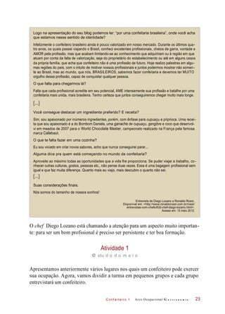 [...]
[...]
C onf eiteir o 1
Logo na apresentação do seu blog podemos ler: “por uma confeitaria brasileira”, onde você acha
que estamos nesse sentido de identidade?
Infelizmente o confeiteiro brasileiro ainda é pouco valorizado em nosso mercado. Durante os últimos qua-
tro anos, os quais passei viajando o Brasil, conheci excelentes profissionais, cheios de garra, vontade e
AMOR pela profissão, mas que acabam limitando-se ao conhecimento que adquiriram ou à região em que
atuam por conta da falta de valorização, seja do proprietário do estabelecimento ou até em alguns casos
da própria família, que acha que confeiteiro não é uma profissão de futuro. Hoje realizo palestras em algu-
mas regiões do país, com o intuito de motivar nossos profissionais e juntos podermos mostrar não somen-
te ao Brasil, mas ao mundo, que nós, BRASILEIROS, sabemos fazer confeitaria e devemos ter MUITO
orgulho dessa profissão, capaz de conquistar qualquer pessoa.
O que falta para chegarmos lá?
Falta que cada profissional acredite em seu potencial, AME intensamente sua profissão e batalhe por uma
confeitaria mais unida, mais brasileira. Tenho certeza que juntos conseguiremos chegar muito mais longe.
Você consegue destacar um ingrediente preferido? E receita?
Sim, sou apaixonado por inúmeros ingredientes, porém, com ênfase para cupuaçu e priprioca. Uma recei-
ta que sou apaixonado é a do Bombom Daniela, uma ganache de cupuaçu, gengibre e coco que desenvol-
vi em meados de 2007 para o World Chocolate Master, campeonato realizado na França pela famosa
marca Callebaut.
O que te falta fazer em uma cozinha?
Eu sou viciado em criar novos sabores, acho que nunca conseguirei parar...
Alguma dica pra quem está começando no mundo da confeitaria?
Aproveite ao máximo todas as oportunidades que a vida lhe proporciona. Se puder viajar a trabalho, co-
nhecer outras culturas, gostos, pessoas etc., não pense duas vezes. Essa é uma bagagem profissional sem
igual e que faz muita diferença. Quanto mais eu viajo, mais descubro o quanto não sei.
Suas considerações finais.
Nós somos do tamanho de nossos sonhos!
O chef Diego Lozano está chamando a atenção para um aspecto muito importan-
te: para ser um bom profssional é preciso ser persistente e ter boa formação.
Atividade 1
e stu d o d o m e i o
Apresentamos anteriormente vários lugares nos quais um confeiteiro pode exercer
sua ocupação. Agora, vamos dividir a turma em pequenos grupos e cada grupo
entrevistará um confeiteiro.
Arco Ocupacional G a s t r o n o m i a
Entrevista de Diego Lozano a Ronaldo Rossi.
Disponível em: <http://www.ronaldorossi.com.br/rossi/
entrevistas-com-chefs/632-chef-diego-lozano.html>.
Acesso em: 15 maio 2012.
23
 