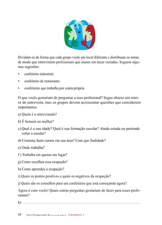 c)
Dividam-se de forma que cada grupo visite um local diferente e distribuam os temas
de modo que entrevistem profssionais que atuam em áreas variadas. Seguem algu-
mas sugestões:
• confeiteiro industrial;
• confeiteiro de restaurante;
• confeiteiro que trabalha por conta própria.
O que vocês gostariam de perguntar a esse profssional? Segue abaixo um rotei-
ro de entrevista, mas os grupos devem acrescentar questões que considerem
importantes.
a) Quem é o entrevistado?
b) É homem ou mulher?
Qual é a sua idade? Qual é sua formação escolar? Ainda estuda ou pretende
voltar a estudar?
d) Costuma fazer cursos em sua área? Com que fnalidade?
e) Onde trabalha?
f ) Trabalha em apenas um lugar?
g) Como escolheu essa ocupação?
h) Como aprendeu a ocupação?
i) Quais os pontos positivos e quais os negativos da ocupação?
j) Quais são os conselhos para um confeiteiro que está começando agora?
Agora é com vocês! Quais outras perguntas gostariam de fazer para esses profs-
sionais?
Arco Ocupacional G a s t r o n o m i a Confeiteiro 124
k)
 
