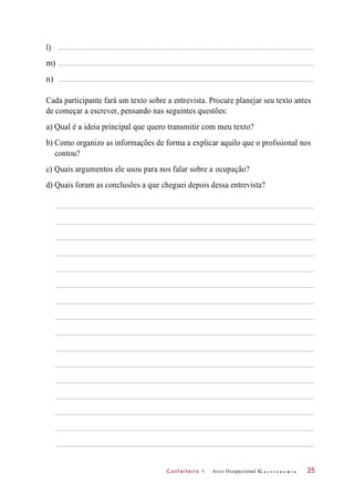 b)
C onf eiteir o 1
Cada participante fará um texto sobre a entrevista. Procure planejar seu texto antes
de começar a escrever, pensando nas seguintes questões:
a) Qual é a ideia principal que quero transmitir com meu texto?
Como organizo as informações de forma a explicar aquilo que o profssional nos
contou?
c) Quais argumentos ele usou para nos falar sobre a ocupação?
d) Quais foram as conclusões a que cheguei depois dessa entrevista?
Arco Ocupacional G a s t r o n o m i a 25
l)
m)
n)
 