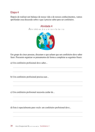 Etapa 4
Depois de realizar um balanço de nossa vida e de nossos conhecimentos, vamos
aprofundar essa discussão sobre o que é preciso saber para ser confeiteiro.
Atividade 4
Ativi dAd es d e u m co n fe ite i ro
Em grupo de cinco pessoas, discutam o que acham que um confeiteiro deve saber
fazer. Procurem organizar os pensamentos de forma a completar as seguintes frases:
a) Um confeiteiro profssional deve saber...
b) Um confeiteiro profssional precisa usar...
c) Um confeiteiro profssional necessita cuidar de...
d) Esta é especialmente para vocês: um confeiteiro profssional deve...
Arco Ocupacional G a s t r o n o m i a Confeiteiro 134
 