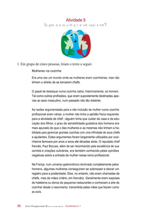 Atividade 5
lu gAr d e m u lh e r é nA cozi n hA?
1. Em grupo de cinco pessoas, leiam o texto a seguir.
Mulheres na cozinha
Era uma vez um mundo onde as mulheres eram cozinheiras, mas não
tinham o direito de se tornarem chefs.
O papel de destaque numa cozinha cabia, historicamente, ao homem.
Tal como outras profissões, que eram supostamente destinadas ape-
nas ao sexo masculino, num passado não tão distante.
As razões argumentadas para a não inclusão da mulher numa cozinha
profissional eram várias: a mulher não tinha a aptidão física requerida
para a atividade de chef ; alguém tinha que cuidar da casa e da edu-
cação dos filhos; o grau de sensibilidade gustativa dos homens era
mais apurado do que o das mulheres e as mesmas não tinham a ha-
bilidade para gerenciar grandes cozinhas com uma infinidade de sous chefs
e ajudantes. Estes argumentos foram largamente utilizados por cozi-
nheiros famosos por anos e anos até décadas atrás. O reputado chef
francês, Paul Bocuse, além de ser reconhecido pela excelência de sua
comida e criações culinárias, era também conhecido pelas opiniões
negativas sobre a entrada da mulher nesse ramo profissional.
Na França, num universo gastronômico dominado completamente pelos
homens, algumas mulheres conseguiram se sobressair e deixar um
registro para a posteridade. Elas, no entanto, não eram chamadas de
chefs, mas de mães (mère, em francês). Geralmente eram esposas
de hoteleiros ou donos de pequenos restaurantes e conheciam a arte de
cozinhar desde o nascimento, transmitida pelas mães que faziam como
as avós.
Arco Ocupacional G a s t r o n o m i a Confeiteiro 136
 
