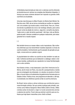 C onf eiteir o 1
A felicidade proporcionada por elas com a calorosa cozinha oferecida
as transformava em rainhas nos corações dos felizardos hóspedes. A
herança que essas mulheres deixaram tem inspirado os grandes chefs
cozinheiros da atualidade.
Uma das mais famosas é a Mère Poulard, do Monte Saint Michel. No
final dos anos 1800, ela se tornou conhecida por acolher os viajantes
com uma omelete cuja receita acabou virando lenda. Para uns, a fama
era devida à qualidade dos ovos e da manteiga utilizada, para outros
era por conta da adição de creme e, segundo o conselho da própria,
“nada como o calor da lenha queimada”. Até hoje, indo ao Monte,
pode-se pedir o famoso omelete em qualquer restaurante, pois todos
garantem ter a receita original.
Nós também temos as nossas mães e avós inspiradoras. São mulhe-
res anônimas que nos transmitiram receitas especiais e únicas da
cozinha brasileira. Conhecimento que foi passado de geração pra ge-
ração, conservando-se o paladar original.
A popularidade da mulher na cozinha se deu também na sala ao
lado: mulheres escritoras que se dedicaram a catalogar, testar e criar
novas receitas, publicando-as e ajudando na nossa familiarização
com a arte culinária.
Nos Estados Unidos, a mais destacada é Julia Child. Americana da Ca-
lifórnia, ela foi morar em Paris, nos anos 50, acompanhando o marido
que era empregado da embaixada. Lá, estudou na escola Le Cordon
Bleu e trouxe todos os fundamentos da gastronomia francesa para os
Estados Unidos. Publicou livros, teve programas em televisão e, até hoje,
é considerada uma referência quando se fala na cozinha americana.
No Brasil, temos várias e várias mulheres que contribuíram para a
nossa formação culinária. Sei que cometo injustiças pela omissão, mas
nomes como Helena Sangirardi, Maria Stella Libânio Christo, Ofélia
e tantas outras me levaram a viajar no mundo sensorial dos aromas
e sabores da cozinha. Foram elas que abriram caminho para as mu-
lheres que hoje fazem maravilhas como chefs no Brasil.
Arco Ocupacional G a s t r o n o m i a 37
[...]
 