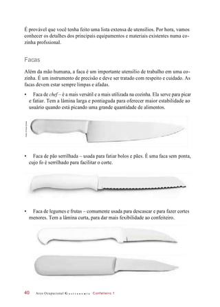 É provável que você tenha feito uma lista extensa de utensílios. Por hora, vamos
conhecer os detalhes dos principais equipamentos e materiais existentes numa co-
zinha profssional.
Facas
Além da mão humana, a faca é um importante utensílio de trabalho em uma co-
zinha. É um instrumento de precisão e deve ser tratado com respeito e cuidado. As
facas devem estar sempre limpas e afadas.
• Faca de chef – é a mais versátil e a mais utilizada na cozinha. Ela serve para picar
e fatiar. Tem a lâmina larga e pontiaguda para oferecer maior estabilidade ao
usuário quando está picando uma grande quantidade de alimentos.
• Faca de pão serrilhada – usada para fatiar bolos e pães. É uma faca sem ponta,
cujo fo é serrilhado para facilitar o corte.
• Faca de legumes e frutas – comumente usada para descascar e para fazer cortes
menores. Tem a lâmina curta, para dar mais fexibilidade ao confeiteiro.
Arco Ocupacional G a s t r o n o m i a Confeiteiro 140
Fotos:©PauloSavala
 