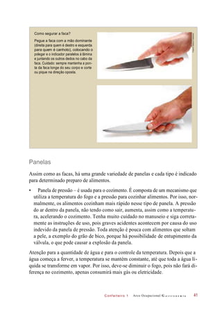 C onf eiteir o 1
Como segurar a faca?
Pegue a faca com a mão dominante
(direita para quem é destro e esquerda
para quem é canhoto), colocando o
polegar e o indicador paralelos à lâmina
e juntando os outros dedos no cabo da
faca. Cuidado: sempre mantenha a pon-
ta da faca longe do seu corpo e corte
ou pique na direção oposta.
Panelas
Assim como as facas, há uma grande variedade de panelas e cada tipo é indicado
para determinado preparo de alimentos.
• Panela de pressão – é usada para o cozimento. É composta de um mecanismo que
utiliza a temperatura do fogo e a pressão para cozinhar alimentos. Por isso, nor-
malmente, os alimentos cozinham mais rápido nesse tipo de panela. A pressão
do ar dentro da panela, não tendo como sair, aumenta, assim como a temperatu-
ra, acelerando o cozimento. Tenha muito cuidado no manuseio e siga correta-
mente as instruções de uso, pois graves acidentes acontecem por causa do uso
indevido da panela de pressão. Toda atenção é pouca com alimentos que soltam
a pele, a exemplo do grão de bico, porque há possibilidade de entupimento da
válvula, o que pode causar a explosão da panela.
Atenção para a quantidade de água e para o controle da temperatura. Depois que a
água começa a ferver, a temperatura se mantém constante, até que toda a água lí-
quida se transforme em vapor. Por isso, deve-se diminuir o fogo, pois não fará di-
ferença no cozimento, apenas consumirá mais gás ou eletricidade.
Arco Ocupacional G a s t r o n o m i a 41
Fotos©DeboraFeddersen
 