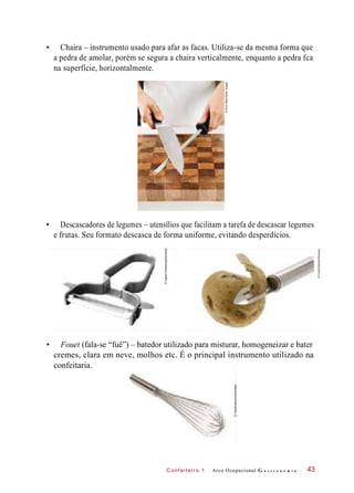 C onf eiteir o 1
• Chaira – instrumento usado para afar as facas. Utiliza-se da mesma forma que
a pedra de amolar, porém se segura a chaira verticalmente, enquanto a pedra fca
na superfície, horizontalmente.
• Descascadores de legumes – utensílios que facilitam a tarefa de descascar legumes
e frutas. Seu formato descasca de forma uniforme, evitando desperdícios.
• Fouet (fala-se “fuê”) – batedor utilizado para misturar, homogeneizar e bater
cremes, clara em neve, molhos etc. É o principal instrumento utilizado na
confeitaria.
Arco Ocupacional G a s t r o n o m i a 43
©ChrisStein/GettyImages
©FoodCollection/Easypix
©IngramPublishing/Diomedia
©FoodCollection/Diomedia
 