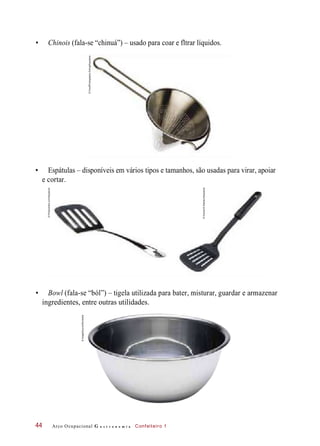 • Chinois (fala-se “chinuá”) – usado para coar e fltrar líquidos.
• Espátulas – disponíveis em vários tipos e tamanhos, são usadas para virar, apoiar
e cortar.
• Bowl (fala-se “ból”) – tigela utilizada para bater, misturar, guardar e armazenar
ingredientes, entre outras utilidades.
Arco Ocupacional G a s t r o n o m i a Confeiteiro 144
©FoodPhotographyEising/Keystone
©PhotosIndiacom/Keystone
©Zoonar/AStarikov/Keystone
©ImageSource/Diomedia
 