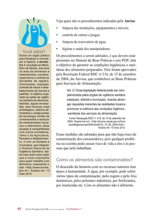 Você sabia?
Veja quais são os procedimentos indicados pela Anvisa:
• limpeza das instalações, equipamentos e móveis;
• controle de vetores e pragas;
• limpeza do reservatório de água;
• higiene e saúde dos manipuladores.
Existe um órgão público
para fiscalizar e normati-
zar a higiene: a anvisa.
Ela é vinculada ao Minis-
tério da Saúde, que atua
na área de alimentos e
medicamentos: coordena,
supervisiona e controla as
atividades de registro,
informações, inspeção,
controle de riscos e esta-
belecimento de normas e
padrões. O objetivo é ga-
rantir as ações de vigilân-
cia sanitária de alimentos,
bebidas, águas envasa-
das, seus insumos, suas
embalagens, aditivos ali-
mentares e coadjuvantes
de tecnologia, limites de
contaminantes e resíduos
de medicamentos huma-
nos e veterinários. Essa
atuação é compartilhada
com outros ministérios,
como o da Agricultura,
Pecuária e Abastecimen-
to, e com os Estados e
municípios, que integram
o Sistema Nacional de
Vigilância Sanitária. Sai-
ba mais sobre esse órgão
que é muito importante
para quem trabalha com
alimentos, acessando o
site: <http://www.anvisa.
gov.br>. Acesso em: 13
maio 2012.
Os procedimentos a serem adotados, e que devem estar
presentes no Manual de Boas Práticas e nos POP, têm
o objetivo de garantir as condições higiênicas e sani-
tárias dos alimentos preparados. Eles foram aprovados
pela Resolução Federal RDC n 216, de 15 de setembro
de 2004, da Anvisa, que estabelece as Boas Práticas
para Serviços de Alimentação:
Art. 2 : Essa legislação federal pode ser com-
plementada pelos órgãos de vigilância sanitária
estaduais, distrital e municipais, visando abran-
ger requisitos inerentes às realidades locais e
promover a melhoria das condições higiênico-
-sanitárias dos serviços de alimentação.
Fonte: Resolução-RDC n° 216, de 15 de setembro de
2004. Disponível em: <http://bvsms.saude.gov.br/bvs/
saudelegis/anvisa/2004/res0216_15_09_2004.html>.
Acesso em: 15 maio 2012.
Essas medidas são adotadas para que não haja risco de
contaminação dos consumidores, pois qualquer proble-
ma na cozinha pode causar risco de vida a eles e às pes-
soas que nela trabalham.
Como os alimentos são contaminados?
O descuido do homem com os recursos naturais traz
danos à humanidade. A água, por exemplo, pode sofrer
vários tipos de contaminação: pelo esgoto e pelo lixo
domésticos, pelos poluentes industriais, por fertilizantes,
por inseticidas etc. Com os alimentos não é diferente.
Arco Ocupacional G a s t r o n o m i a Confeiteiro 148
o
o
 