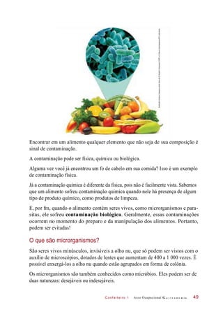 C onf eiteir o 1
Encontrar em um alimento qualquer elemento que não seja de sua composição é
sinal de contaminação.
A contaminação pode ser física, química ou biológica.
Alguma vez você já encontrou um fo de cabelo em sua comida? Isso é um exemplo
de contaminação física.
Já a contaminação química é diferente da física, pois não é facilmente vista. Sabemos
que um alimento sofreu contaminação química quando nele há presença de algum
tipo de produto químico, como produtos de limpeza.
E, por fm, quando o alimento contém seres vivos, como microrganismos e para-
sitas, ele sofreu contaminação biológica. Geralmente, essas contaminações
ocorrem no momento do preparo e da manipulação dos alimentos. Portanto,
podem ser evitadas!
O que são microrganismos?
São seres vivos minúsculos, invisíveis a olho nu, que só podem ser vistos com o
auxílio de microscópios, dotados de lentes que aumentam de 400 a 1 000 vezes. É
possível enxergá-los a olho nu quando estão agrupados em forma de colônia.
Os microrganismos são também conhecidos como micróbios. Eles podem ser de
duas naturezas: desejáveis ou indesejáveis.
Arco Ocupacional G a s t r o n o m i a 49
IlustraçãoHudsonCalasanssobrefotosde©SergheiVelusceac/123RFe©SteveGschmeissner/SPL/Latinstock
 