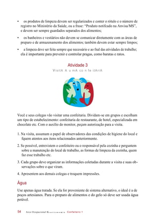 • os produtos de limpeza devem ser regularizados e conter o rótulo e o número de
registro no Ministério da Saúde, ou a frase: “Produto notifcado na Anvisa/MS”,
e devem ser sempre guardados separados dos alimentos;
• os banheiros e vestiários não devem se comunicar diretamente com as áreas de
preparo e de armazenamento dos alimentos; também devem estar sempre limpos;
• a limpeza deve ser feita sempre que necessário e ao fnal das atividades de trabalho;
ela é importante para prevenir e controlar pragas, como baratas e ratos.
Atividade 3
visitA A u mA co n f e itAriA
Você e seus colegas vão visitar uma confeitaria. Dividam-se em grupos e escolham
um tipo de estabelecimento: confeitaria de restaurante, de hotel, especializada em
chocolate etc. Com o auxílio do monitor, peçam autorização para a visita.
1. Na visita, assumam o papel de observadores das condições de higiene do local e
fquem atentos aos itens relacionados anteriormente.
2. Se possível, entrevistem o confeiteiro ou o responsável pela cozinha e perguntem
sobre a manutenção do local de trabalho, as formas de limpeza da cozinha, quem
faz esse trabalho etc.
3. Cada grupo deve organizar as informações coletadas durante a visita e suas ob-
servações sobre o que viram.
4. Apresentem aos demais colegas e troquem impressões.
Use apenas água tratada. Se ela for proveniente de sistema alternativo, o ideal é a de
poços artesianos. Para o preparo de alimentos e do gelo só deve ser usada água
potável.
Arco Ocupacional G a s t r o n o m i a Confeiteiro 154
Água
 