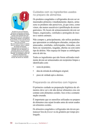 Cuidados com os ingredientes usados
no preparo de alimentos
Na área em que se armazenam
alimentos à temperatura ambiente,
eles devem ser separados por grupos,
sacarias sobre estrados fixos com
altura mínima de 25 cm, entre pilhas e
separados da parede a uma distância
de, no mínimo, 10 cm e com 60 cm de
distância do forro. Prateleiras devem
ficar a 25 cm do piso.
Não deve existir entulho ou material
tóxico no estoque, sendo o material
de limpeza armazenado
separadamente dos alimentos. A
ventilação deve ser adequada. Os
alimentos devem ser porcionados
com utensílios exclusivos e, após sua
utilização, as embalagens devem ser
fechadas adequadamente.
Produtos com prazo de validade
vencido não devem ser utilizados.
Os produtos congelados e refrigerados devem ser ar-
mazenados primeira e imediatamente; depois, arma-
zene os produtos não perecíveis, já que estes, como
vimos, são menos suscetíveis à proliferação de micror-
ganismos. Os locais de armazenamento devem ser
limpos, organizados, ventilados e protegidos de inse-
tos e outros animais.
Não compre e, principalmente, não utilize produtos
que apresentem as embalagens alteradas, estejam elas
amassadas, estufadas, enferrujadas, trincadas, com
furos ou vazamentos, rasgadas, abertas ou com outro
tipo de defeito. Não esqueça de limpar as embalagens
antes de abri-las.
Todos os ingredientes que não forem utilizados total-
mente devem ser armazenados em recipientes limpos e
identifcados com:
• nome do produto;
• data da retirada da embalagem original;
• prazo de validade após a abertura.
Preparando os alimentos com higiene
O primeiro cuidado na preparação higiênica de ali-
mentos deve ser o de não deixar alimentos crus em
contato com alimentos cozidos. Isso evita a contami-
nação cruzada.
É importante que os utensílios utilizados no preparo
de alimentos crus sejam lavados antes de serem usados
em alimentos cozidos.
Os alimentos congelados e refrigerados não devem per-
manecer fora do freezer ou da geladeira por tempo pro-
longado.
Arco Ocupacional G a s t r o n o m i a Confeiteiro 158
 
