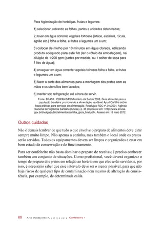 Para higienização de hortaliças, frutas e legumes:
1) selecionar, retirando as folhas, partes e unidades deterioradas;
2) lavar em água corrente vegetais folhosos (alface, escarola, rúcula,
agrião etc.) folha a folha, e frutas e legumes um a um;
3) colocar de molho por 10 minutos em água clorada, utilizando
produto adequado para este fim (ler o rótulo da embalagem), na
diluição de 1:200 ppm (partes por medida, ou 1 colher de sopa para
1 litro de água);
4) enxaguar em água corrente vegetais folhosos folha a folha, e frutas
e legumes um a um;
5) fazer o corte dos alimentos para a montagem dos pratos com as
mãos e os utensílios bem lavados;
6) manter sob refrigeração até a hora de servir.
Fonte: BRASIL. CGPAN/SAS/Ministério da Saúde 2008. Guia alimentar para a
população brasileira: promovendo a alimentação saudável. Apud Cartilha sobre
boas práticas para serviços de alimentação. Resolução-RDC nº 216/2004. Agência
Nacional de Vigilância Sanitária (Anvisa). p. 35 Disponível em: <http://www.anvisa.
gov.br/divulga/public/alimentos/cartilha_gicra_final.pdf>. Acesso em: 16 maio 2012.
Outros cuidados
Não é demais lembrar de que tudo o que envolve o preparo de alimentos deve estar
sempre muito limpo. Não apenas a cozinha, mas também o local onde os pratos
serão servidos. Todos os equipamentos devem ser limpos e organizados e estar em
bom estado de conservação e de funcionamento.
Para ser confeiteiro não basta dominar o preparo de receitas; é preciso conhecer
também um conjunto de situações. Como profssional, você deverá organizar o
tempo de preparo dos pratos em relação ao horário em que eles serão servidos e, por
isso, é necessário saber que esse intervalo deve ser o menor possível, para que não
haja riscos de qualquer tipo de contaminação nem mesmo de alteração da consis-
tência, por exemplo, de determinada calda.
Arco Ocupacional G a s t r o n o m i a Confeiteiro 160
 