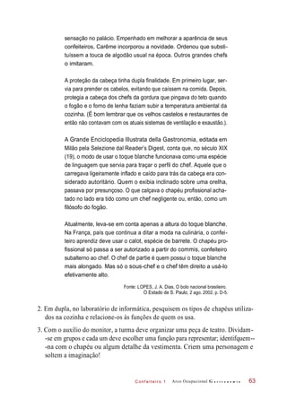 C onf eiteir o 1
sensação no palácio. Empenhado em melhorar a aparência de seus
confeiteiros, Carême incorporou a novidade. Ordenou que substi-
tuíssem a touca de algodão usual na época. Outros grandes chefs
o imitaram.
A proteção da cabeça tinha dupla finalidade. Em primeiro lugar, ser-
via para prender os cabelos, evitando que caíssem na comida. Depois,
protegia a cabeça dos chefs da gordura que pingava do teto quando
o fogão e o forno de lenha faziam subir a temperatura ambiental da
cozinha. (É bom lembrar que os velhos castelos e restaurantes de
então não contavam com os atuais sistemas de ventilação e exaustão.).
A Grande Enciclopedia Illustrata della Gastronomia, editada em
Milão pela Selezione dal Reader’s Digest, conta que, no século XIX
(19), o modo de usar o toque blanche funcionava como uma espécie
de linguagem que servia para traçar o perfil do chef. Aquele que o
carregava ligeiramente inflado e caído para trás da cabeça era con-
siderado autoritário. Quem o exibia inclinado sobre uma orelha,
passava por presunçoso. O que calçava o chapéu profissional acha-
tado no lado era tido como um chef negligente ou, então, como um
filósofo do fogão.
Atualmente, leva-se em conta apenas a altura do toque blanche.
Na França, país que continua a ditar a moda na culinária, o confei-
teiro aprendiz deve usar o calot, espécie de barrete. O chapéu pro-
fissional só passa a ser autorizado a partir do commis, confeiteiro
subalterno ao chef. O chef de partie é quem possui o toque blanche
mais alongado. Mas só o sous-chef e o chef têm direito a usá-lo
efetivamente alto.
Fonte: LOPES, J. A. Dias, O bolo nacional brasileiro.
O Estado de S. Paulo, 2 ago. 2002. p. D-5.
2. Em dupla, no laboratório de informática, pesquisem os tipos de chapéus utiliza-
dos na cozinha e relacione-os às funções de quem os usa.
3. Com o auxílio do monitor, a turma deve organizar uma peça de teatro. Dividam-
-se em grupos e cada um deve escolher uma função para representar; identifquem--
-na com o chapéu ou algum detalhe da vestimenta. Criem uma personagem e
soltem a imaginação!
Arco Ocupacional G a s t r o n o m i a 63
 