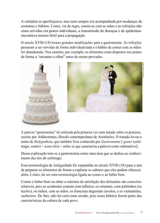 C onf eiteir o 1
A culinária se aperfeiçoava, mas nem sempre era acompanhada por mudanças de
costumes e hábitos. Como, via de regra, comia-se com as mãos e as refeições não
eram servidas em pratos individuais, a transmissão de doenças e de epidemias
encontrava terreno fértil para a propagação.
O século XVIII (18) trouxe grandes modifcações para a gastronomia. As refeições
passaram a ser servidas de forma individualizada e o hábito de comer com as mãos
foi abandonado. Nos castelos, por exemplo, os alimentos eram dispostos nos pratos
de forma a “encantar o olhar” antes de serem provados.
A palavra “gastronomia” foi utilizada pela primeira vez num tratado sobre os prazeres,
escrito por Arkhestratus, flósofo contemporâneo de Aristóteles. O tratado levou o
nome de Hedypatheia, que também fcou conhecido por Gastronomia [ gaster (estô-
mago, ventre) + nomo (lei) + sufxo ia que caracteriza a palavra como substantivo].
Dessa explicação tem-se a gastronomia como uma área que se dedica ao conheci-
mento das leis do estômago.
Essa terminologia da Antiguidade foi expandida no século XVIII (18) para a arte
de preparar os alimentos de forma a explorar os sabores que eles podem oferecer,
além, é claro, de ser uma terminologia ligada ao comer e ao beber bem.
Comer e beber bem ou obter o máximo de satisfação dos alimentos são conceitos
relativos, pois os ocidentais comem com talheres; os orientais, com palitinhos (os
hashis); os índios, com as mãos; os franceses degustam cavalos, e os vietnamitas,
cachorros. De fato, não há certo nem errado, pois esses hábitos fazem parte das
características da cultura de cada povo.
Arco Ocupacional G a s t r o n o m i a 11
©JamesSteidl/123RF
©ImageSource/GettyImages
 