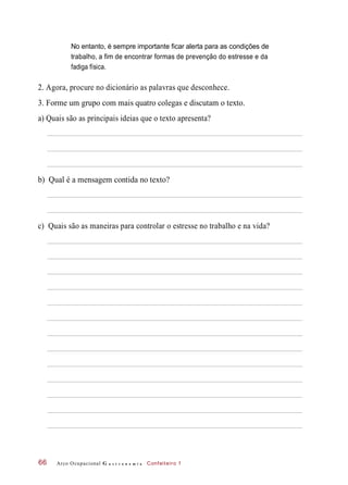 No entanto, é sempre importante ficar alerta para as condições de
trabalho, a fim de encontrar formas de prevenção do estresse e da
fadiga física.
2. Agora, procure no dicionário as palavras que desconhece.
3. Forme um grupo com mais quatro colegas e discutam o texto.
a) Quais são as principais ideias que o texto apresenta?
b) Qual é a mensagem contida no texto?
c) Quais são as maneiras para controlar o estresse no trabalho e na vida?
Arco Ocupacional G a s t r o n o m i a Confeiteiro 166
 