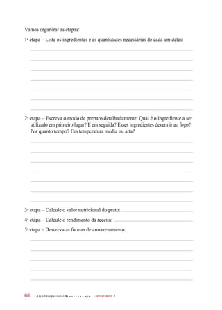 Vamos organizar as etapas:
1 etapa – Liste os ingredientes e as quantidades necessárias de cada um deles:
2 etapa – Escreva o modo de preparo detalhadamente. Qual é o ingrediente a ser
utilizado em primeiro lugar? E em seguida? Esses ingredientes devem ir ao fogo?
Por quanto tempo? Em temperatura média ou alta?
3 etapa – Calcule o valor nutricional do prato:
4 etapa – Calcule o rendimento da receita:
5 etapa – Descreva as formas de armazenamento:
Arco Ocupacional G a s t r o n o m i a Confeiteiro 168
a
a
a
a
a
 