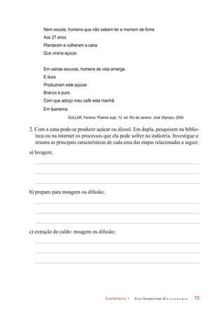 C onf eiteir o 1
Nem escola, homens que não sabem ler e morrem de fome
Aos 27 anos
Plantaram e colheram a cana
Que viraria açúcar.
Em usinas escuras, homens de vida amarga
Produziram este açúcar
Branco e puro
Com que adoço meu café esta manhã
Em Ipanema.
GULLAR, Ferreira. Poema sujo. 12. ed. Rio de Janeiro: José Olympio, 2009.
2. Com a cana pode-se produzir açúcar ou álcool. Em dupla, pesquisem na biblio-
teca ou na internet os processos que ela pode sofrer na indústria. Investigue e
resuma as principais características de cada uma das etapas relacionadas a seguir:
a) lavagem;
b) preparo para moagem ou difusão;
c) extração do caldo: moagem ou difusão;
Arco Ocupacional G a s t r o n o m i a 73
E dura
 
