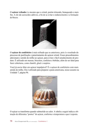 O açúcar refnado é o mesmo que o cristal, porém triturado, branqueado e mais
fno. A ele são acrescidos aditivos, a fm de se evitar o endurecimento e a formação
de blocos.
O açúcar de confeiteiro é mais refnado que os anteriores, pois é o resultado do
processo de purifcação e peneiramento do açúcar cristal. Esses procedimentos
adicionam o amido de milho ao açúcar, para evitar o fácil umedecimento do pro-
duto. É utilizado em massas, biscoitos, confeitos e bebidas, além de ser ideal para
fazer coberturas, como chantili, glacê e suspiros.
Você já ouviu falar em açúcar impalpável? É o açúcar de confeiteiro com mais
amido de milho. Ele é utilizado para preparar a pasta americana, nosso assunto na
Unidade 7, página 96.
O açúcar se transforma quando submetido ao calor. A tabela a seguir indica a ob-
tenção de diferentes “pontos” do açúcar, conforme a temperatura a que é exposto.
Arco Ocupacional G a s t r o n o m i a Confeiteiro 178
©JordanMcCullough/123RF©FoodCollection/Diomedia
 