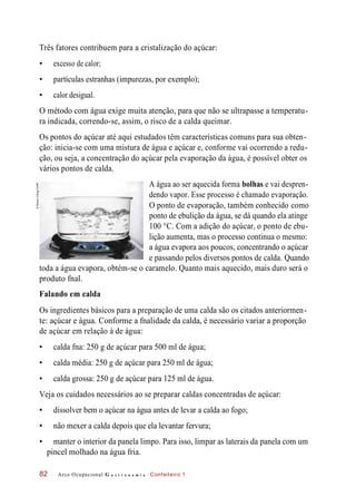 Três fatores contribuem para a cristalização do açúcar:
• excesso de calor;
• partículas estranhas (impurezas, por exemplo);
• calor desigual.
O método com água exige muita atenção, para que não se ultrapasse a temperatu-
ra indicada, correndo-se, assim, o risco de a calda queimar.
Os pontos do açúcar até aqui estudados têm características comuns para sua obten-
ção: inicia-se com uma mistura de água e açúcar e, conforme vai ocorrendo a redu-
ção, ou seja, a concentração do açúcar pela evaporação da água, é possível obter os
vários pontos de calda.
A água ao ser aquecida forma bolhas e vai despren-
dendo vapor. Esse processo é chamado evaporação.
O ponto de evaporação, também conhecido como
ponto de ebulição da água, se dá quando ela atinge
100 °C. Com a adição do açúcar, o ponto de ebu-
lição aumenta, mas o processo continua o mesmo:
a água evapora aos poucos, concentrando o açúcar
e passando pelos diversos pontos de calda. Quando
toda a água evapora, obtém-se o caramelo. Quanto mais aquecido, mais duro será o
produto fnal.
Falando em calda
Os ingredientes básicos para a preparação de uma calda são os citados anteriormen-
te: açúcar e água. Conforme a fnalidade da calda, é necessário variar a proporção
de açúcar em relação à de água:
• calda fna: 250 g de açúcar para 500 ml de água;
• calda média: 250 g de açúcar para 250 ml de água;
• calda grossa: 250 g de açúcar para 125 ml de água.
Veja os cuidados necessários ao se preparar caldas concentradas de açúcar:
• dissolver bem o açúcar na água antes de levar a calda ao fogo;
• não mexer a calda depois que ela levantar fervura;
• manter o interior da panela limpo. Para isso, limpar as laterais da panela com um
pincel molhado na água fria.
Arco Ocupacional G a s t r o n o m i a Confeiteiro 182
©StevenColing/123RF
 