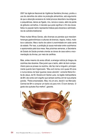 2007 da Agência Nacional de Vigilância Sanitária (Anvisa), proibiu o
uso de utensílios de cobre na produção alimentícia, sob argumento
de que a absorção excessiva do metal provoca desordens neurológicas
e psiquiátricas, danos ao fígado, rins, nervos e ossos, além da perda
de glóbulos vermelhos. A decisão que pode significar o fim dos doces
feitos no popular tacho representa tristeza para doceiras e admirado-
res da culinária tradicional.
Pelas muitas Minas Gerais, são diversas as panelas que mesclam
heranças gastronômicas e culturais de brancos, negros, índios, mula-
tos e caboclos. Mas o tacho de cobre é unanimidade em cada canto
do estado. Por isso, a proibição já causa mal-estar entre cozinheiros
e apaixonados pela boa mesa. Nas próximas semanas, a Secretaria
de Estado de Saúde promete orientar as donas de casa sobre a reco-
mendação da Anvisa, por meio de cartilhas.
Mas, antes mesmo do aviso oficial, a amarga notícia já chegou às
cozinhas das doceiras. Elas juram que o tacho, além de bom compa-
nheiro para as prosas na cozinha, não faz mal a ninguém, principal-
mente quando bem higienizado. “Meu avô morreu com quase 90 anos
e nunca deixou de fazer iguarias nesse utensílio”, comenta Maria Ecí-
lia de Jesus, de 55. Doceira em Santa Luzia, na região metropolitana
de BH, ela conta com orgulho que sempre sonhou em ter sua própria
panela. “Pedia emprestado. Mas, há um ano, decidi ir ao Mercado
Central de BH e comprar um tacho só para mim. É bom demais. O
gosto dos quitutes fica melhor”, garante.
Arco Ocupacional G a s t r o n o m i a Confeiteiro 184
©IaraVenanzi/Kino
 