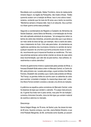 C onf eiteir o 1
Revoltada com a proibição, Nelsa Trombino, dona do restaurante
mineiro Xapuri, na região da Pampulha, não mede críticas. “Estão
querendo acabar com a tradição de Minas. Isso é uma cultura nossa”,
reclama, contando que há mais de 50 anos usa o tacho na cozinha.
“Mantemos sempre a limpeza dele. Isso é um absurdo. Sou a primei-
ra a fazer guerra contra essa proibição.”
Segundo a coordenadora de Registro e Cadastro de Alimentos da
Saúde Estadual, Joana Dalva de Miranda, a normatização da Anvisa
tem sido aplicada sobretudo às empresas. “Já conseguimos retirar os
tachos de cobre das indústrias, provando para eles que o que deixa a
cor mais verde do doce de figo, por exemplo, não é o tacho de cobre,
mas o tratamento do fruto. A lei vale para todos. Já orientamos as
vigilâncias sanitárias dos municípios mineiros no sentido de barrar
qualquer expositor de uma feira que tenha produzido doces no tacho”,
diz, reconhecendo que é impossível fiscalizar as residências. “Por isso,
nas próximas semanas vamos tentar orientar as donas de casa sobre
essa recomendação, que vale não só para tachos, mas colheres, re-
vestimentos e outros utensílios.”
Amante da gastronomia mineira e apaixonada pelas panelas de Minas, a
francesa Elisabeth Bufet esteve ontem no Mercado Central, no Centro de
BH, pela primeira vez. Levada pela amiga, a guia turística Ana Maria
Ferreira, Elizabeth não acreditou que o tacho está proibido em Minas.
“Na França, os grandes chefes de cozinha usam os caldeirões de cobre
para cozinhar. Lá também é tradição. Eu mesma faço doces nele”, conta.
Ana Maria Ferreira também considera a decisão uma afronta às tradições.
A polêmica se espalhou pelos corredores do Mercado Central, onde
há dezenas de lojas que vendem o utensílio. “É a peça mais procura-
da. A gente fica triste nem é pela venda, mas pelo fim da tradição”,
comentou Antonieta Carvalho, dona de três lojas que vendem material
de cozinha e adornos no mercado.
Descrença
Gema Galgani Braga, de 76 anos, de Santa Luzia, faz doces há mais
de 60 anos. Quando começou, sua mãe, Joana Batista Silvestre, e sua
irmã Piedade Margarida, de 88, conhecida como Quetita, já usavam
Arco Ocupacional G a s t r o n o m i a 85
 