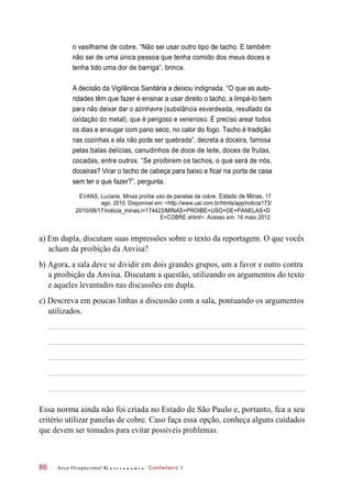 o vasilhame de cobre. “Não sei usar outro tipo de tacho. E também
não sei de uma única pessoa que tenha comido dos meus doces e
tenha tido uma dor de barriga”, brinca.
A decisão da Vigilância Sanitária a deixou indignada. “O que as auto-
ridades têm que fazer é ensinar a usar direito o tacho, a limpá-lo bem
para não deixar dar o azinhavre (substância esverdeada, resultado da
oxidação do metal), que é perigoso e venenoso. É preciso arear todos
os dias e enxugar com pano seco, no calor do fogo. Tacho é tradição
nas cozinhas e ela não pode ser quebrada”, decreta a doceira, famosa
pelas balas delícias, canudinhos de doce de leite, doces de frutas,
cocadas, entre outros. “Se proibirem os tachos, o que será de nós,
doceiras? Virar o tacho de cabeça para baixo e ficar na porta de casa
sem ter o que fazer?”, pergunta.
EVANS, Luciane. Minas proíbe uso de panelas de cobre. Estado de Minas, 17
ago. 2010. Disponível em: <http://www.uai.com.br/htmls/app/noticia173/
2010/08/17/noticia_minas,i=174423/MINAS+PROIBE+USO+DE+PANELAS+D
E+COBRE.shtml>. Acesso em: 16 maio 2012.
a) Em dupla, discutam suas impressões sobre o texto da reportagem. O que vocês
acham da proibição da Anvisa?
b) Agora, a sala deve se dividir em dois grandes grupos, um a favor e outro contra
a proibição da Anvisa. Discutam a questão, utilizando os argumentos do texto
e aqueles levantados nas discussões em dupla.
c) Descreva em poucas linhas a discussão com a sala, pontuando os argumentos
utilizados.
Essa norma ainda não foi criada no Estado de São Paulo e, portanto, fca a seu
critério utilizar panelas de cobre. Caso faça essa opção, conheça alguns cuidados
que devem ser tomados para evitar possíveis problemas.
Arco Ocupacional G a s t r o n o m i a Confeiteiro 186
 