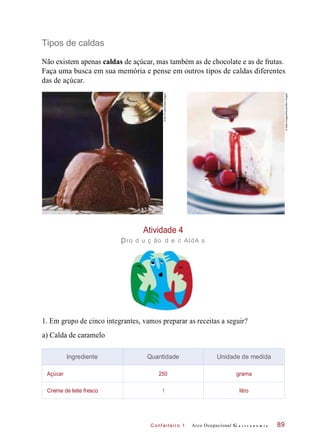 C onf eiteir o 1
Tipos de caldas
Não existem apenas caldas de açúcar, mas também as de chocolate e as de frutas.
Faça uma busca em sua memória e pense em outros tipos de caldas diferentes
das de açúcar.
Atividade 4
pro d u ç ão d e c AldA s
1. Em grupo de cinco integrantes, vamos preparar as receitas a seguir?
a) Calda de caramelo
Arco Ocupacional G a s t r o n o m i a 89
Ingrediente Quantidade Unidade de medida
Açúcar 250 grama
Creme de leite fresco 1 litro
©IanO’Leary/GettyImages
©GalloImages/Alamy/OtherImages
 