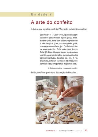 C onf eiteir o 1
u n i d a d e 7
A arte do confeito
Afnal, o que signifca confeitar? Segundo o dicionário Aulete:
(con.fei.tar) v. 1. Cobrir (doce, iguaria etc.) com
açúcar ou pasta feita de açúcar. [td.] 2. Bras.
Enfeitar (bolo, torta) com cobertura preparada
à base de açúcar (p.ex., chocolate, geleia, glacê,
cremes) e com confeitos. [td.: Confeitava bolos
de aniversário.] [int.: Tinha vários bicos de con-
feitar.] 3. Bras. Compor figuras ou desenhos
usando açúcar combinado a outros ingredientes
comestíveis (frutas, chocolate etc.) [int.] 4. Fig.
Dissimular, disfarçar, suavizando [td.: Procurava
confeitar o seu erro para não magoar os pais.]
© iDicionário Aulete: <www.aulete.com.br>
Então, confeitar pode ser a decoração de biscoitos...
Arco Ocupacional G a s t r o n o m i a 93
©AnnStratton/GettyImages
 