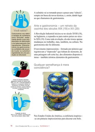 A culinária vai se tornando pouco a pouco uma “ciência”,
sempre em busca de novas técnicas, e, assim, dando lugar
ao que chamamos de gastronomia.
Você sabia?
Arte e gastronomia – um retrato da
cozinha dos séculos XIX (19) e XX (20)
Costumamos nos referir
a receitas de confeitaria
como “fórmulas”, exata-
mente devido a sua com-
plexidade de elaboração
e de balanceamento dos
ingredientes. Diferente-
mente da gastronomia,
na confeitaria não se po-
de mudar ou substituir
ingredientes de uma pro-
dução ao bel-prazer.
A Revolução Industrial iniciou-se no século XVIII (18),
na Inglaterra, e expandiu-se para outros países no sécu-
lo XIX (19). Como toda revolução, ela não trouxe apenas
mudanças no trabalho, mas, também, na cultura. Na
gastronomia não foi diferente.
O movimento impressionista – formado por pintores que
registravam a “impressão” que tinham do momento, de
uma paisagem sob certa luz, dos alimentos dispostos à
mesa – também retratou elementos da gastronomia.
Qualquer semelhança é mera
coincidência?
A festa de Babette (Babettes
gaestebud, direção de Gabriel Axel,
1987). Em 1871, a francesa Babette se
instala em um pequeno vilarejo na
Dinamarca. Ao receber uma alta
quantia em dinheiro, resolve oferecer
um jantar à moda francesa aos
moradores.
Sugestão de leitura:
KELLY, Ian. Carême: cozinheiro dos
reis. Rio de Janeiro: Zahar, 2005. Nos Estados Unidos da América, a confeitaria inspirou--
-se em pinturas impressionistas para decorar este bolo.
Arco Ocupacional G a s t r o n o m i a Confeiteiro 114
©Megpi
 