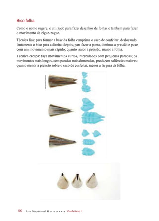 Bico folha
Como o nome sugere, é utilizado para fazer desenhos de folhas e também para fazer
o movimento de zigue-zague.
Técnica lisa: para formar a base da folha comprima o saco de confeitar, deslocando
lentamente o bico para a direita; depois, para fazer a ponta, diminua a pressão e puxe
com um movimento mais rápido; quanto maior a pressão, maior a folha.
Técnica crespa: faça movimentos curtos, intercalados com pequenas paradas; os
movimentos mais longos, com paradas mais demoradas, produzem saliências maiores;
quanto menor a pressão sobre o saco de confeitar, menor a largura da folha.
Arco Ocupacional G a s t r o n o m i a Confeiteiro 1100
Fotos©DeboraFeddersen
 