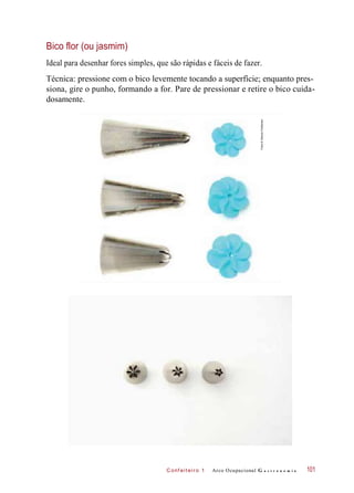 C onf eiteir o 1
Bico flor (ou jasmim)
Ideal para desenhar fores simples, que são rápidas e fáceis de fazer.
Técnica: pressione com o bico levemente tocando a superfície; enquanto pres-
siona, gire o punho, formando a for. Pare de pressionar e retire o bico cuida-
dosamente.
Arco Ocupacional G a s t r o n o m i a 101
Fotos©DeboraFeddersen
 