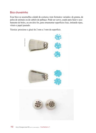 Bico chuveirinho
Esse bico se assemelha a dedal de costura e tem formatos variados: de grama, de
pelos de animais ou de cabelo de palhaço. Pode ser curvo, usado para fazer o aca-
bamento de bolos, ou em dois fos, para ornamentar superfícies lisas, imitando ripas,
vitrais e papel pautado.
Técnica: pressione o glacê de 2 mm a 3 mm da superfície.
Arco Ocupacional G a s t r o n o m i a Confeiteiro 1102
Fotos©DeboraFeddersen
 