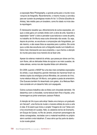 a exposição New Photography, a grande porta para o mundo nova-
-iorquino de fotografia. Recentemente, o mesmo museu o convidou
para ser curador da prestigiosa mostra Ar tis t ’s Choice (Escolha do
Artista), fato inédito para um brasileiro, como foi citado no início des-
ta reportagem.
É interessante ressaltar que, diferentemente de outras exposições, em
que a visita gera um contato direto com a obra de arte, fazendo o
espectador “sentir” a obra e perceber suas texturas e cores de perto,
no trabalho de Vik Muniz essa outra dimensão não existe. Ou seja,
depois de prontas, as esculturas e composições são fotografadas, por
ele mesmo, e são essas fotos as expostas para o público. Ele conta
que a união das esculturas com a fotografia resulta num trabalho ar-
tístico mais interessante aos seus propósitos, o que chamou a atenção
do mundo para essa nova maneira de se fazer arte.
Apesar do extenso material do artista, que passa por obras com lixo,
com flores, até as delicadas feitas de açúcar e as mais ousadas, de
vistas aéreas, vamos nos ater àquelas feitas com alimentos.
Em 2009, quando o MASP fez uma das mais completas exposições
do artista, o que despertou grande interesse da imprensa foram os
retratos duplos da antológica pintura Monalisa, de Leonardo da Vinci,
numa releitura feita por Vik Muniz, com geleia e pasta de amendoim.
Che Guevara também foi desenhado com geleia. Já a Medusa Mari-
nara consiste em um desenho feito com espaguete.
Outros curiosos trabalhos são os feitos com chocolate derretido. Vik
desenhou com o chocolate, numa textura bem fina e líquida, uma
homenagem ao pintor americano Jackson Pollock.
A intenção de Vik é que a arte atinja “desde uma criança a um graduado
em Harvard”, uma forma de mudar a maneira elitista de como a arte
é vista. E foi assim que iniciou o projeto “Imagens de Lixo” feitas com
o lixo encontrado em sucatas. Nele, os catadores de lixo de Gramacho,
em Duque de Caxias, no Rio de Janeiro, encarnam personagens de
obras consagradas, recriadas com o material recolhido no próprio
aterro sanitário onde trabalham. É essa série que faz parte da abertu-
ra da novela global.
Arco Ocupacional G a s t r o n o m i a Confeiteiro 1104
 