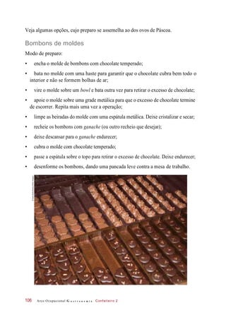 Veja algumas opções, cujo preparo se assemelha ao dos ovos de Páscoa.
Bombons de moldes
Modo de preparo:
• encha o molde de bombons com chocolate temperado;
• bata no molde com uma haste para garantir que o chocolate cubra bem todo o
interior e não se formem bolhas de ar;
• vire o molde sobre um bowl e bata outra vez para retirar o excesso de chocolate;
• apoie o molde sobre uma grade metálica para que o excesso de chocolate termine
de escorrer. Repita mais uma vez a operação;
• limpe as beiradas do molde com uma espátula metálica. Deixe cristalizar e secar;
• recheie os bombons com ganache (ou outro recheio que desejar);
• deixe descansar para o ganache endurecer;
• cubra o molde com chocolate temperado;
• passe a espátula sobre o topo para retirar o excesso de chocolate. Deixe endurecer;
• desenforme os bombons, dando uma pancada leve contra a mesa de trabalho.
Arco Ocupacional G a s t r o n o m i a Confeiteiro 2106
©CarloBollo/Alamy/OtherImages
 