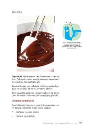 Pode-se, ainda, adicionar licores ou glicose de milho
C onf eiteir o 2
Ganache
Para o ganache de creme de leite,
incorpore manteiga ao final da
preparação (até 10% do peso do
ganache) para obter uma textura mais
suave e aveludada.
O ganache é feito apenas com chocolate e creme de
leite. Pode conter outros ingredientes como aromatizan-
tes, manteiga para dar brilho etc.
Em geral é usado para recheio de bombons, mas também
pode ser utilizado em bolos, coberturas e trufas.
(para dar brilho a coberturas, por exemplo) ao ganache.
O cálculo do ganache
Como dito anteriormente, o ganache é composto de cre-
me de leite e chocolate. Veja a receita a seguir:
• 2 partes de chocolate amargo;
• 1 parte de creme de leite.
Arco Ocupacional G a s t r o n o m i a 107
`
©StockFood/Latinstock
 