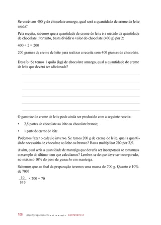 Se você tem 400 g de chocolate amargo, qual será a quantidade de creme de leite
usada?
Pela receita, sabemos que a quantidade de creme de leite é a metade da quantidade
de chocolate. Portanto, basta dividir o valor do chocolate (400 g) por 2:
400 ÷ 2 = 200
200 gramas de creme de leite para realizar a receita com 400 gramas de chocolate.
Desafo: Se temos 1 quilo (kg) de chocolate amargo, qual a quantidade de creme
de leite que deverá ser adicionada?
O ganache de creme de leite pode ainda ser produzido com a seguinte receita:
• 2,5 partes de chocolate ao leite ou chocolate branco;
• 1 parte de creme de leite.
Podemos fazer o cálculo inverso. Se temos 200 g de creme de leite, qual a quanti-
dade necessária de chocolate ao leite ou branco? Basta multiplicar 200 por 2,5.
Assim, qual seria a quantidade de manteiga que deveria ser incorporada se tomarmos
o exemplo do último item que calculamos? Lembre-se de que deve ser incorporado,
no máximo 10% do peso de ganache em manteiga.
Sabemos que ao fnal da preparação teremos uma massa de 700 g. Quanto é 10%
de 700?
× 700 = 70
Arco Ocupacional G a s t r o n o m i a Confeiteiro 2108
10
10 0
 