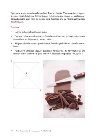 fque bom, a apresentação dela também deve ser bonita. Vamos conhecer agora
algumas possibilidades de decoração com o chocolate, que podem ser usadas para
dar acabamento a um bolo, ou mesmo a um bombom, ovo de Páscoa, entre outras
possibilidades.
Espirais
• Derreta o chocolate em banho-maria.
• Derrame o chocolate derretido preferencialmente em uma pedra de mármore ou
pia devidamente higienizada e deixe esfriar.
• Risque o chocolate com a ponta da faca, fazendo quadrados de tamanho seme-
lhante.
• Raspe, com uma faca larga, os quadrados na diagonal (d), percorrendo de um
canto ao outro, conforme a fgura abaixo. A faca será “empurrada” de A para B.
Arco Ocupacional G a s t r o n o m i a Confeiteiro 2110
A
d
B
©StockFood/Latinstock
 