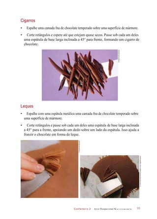 C onf eiteir o 2
Cigarros
• Espalhe uma camada fna de chocolate temperado sobre uma superfície de mármore.
• Corte retângulos e espere até que estejam quase secos. Passe sob cada um deles
uma espátula de base larga inclinada a 45° para frente, formando um cigarro de
chocolate.
Leques
• Espalhe com uma espátula metálica uma camada fna de chocolate temperado sobre
uma superfície de mármore.
• Corte retângulos e passe sob cada um deles uma espátula de base larga inclinada
a 45° para a frente, apoiando um dedo sobre um lado da espátula. Isso ajuda a
franzir o chocolate em forma de leque.
Arco Ocupacional G a s t r o n o m i a 111
©StockFood/Latinstock
©AchimDeimling-Ostrinsky/HealthyFoodImages/Keystone
©Stockfood/Latinstock
 