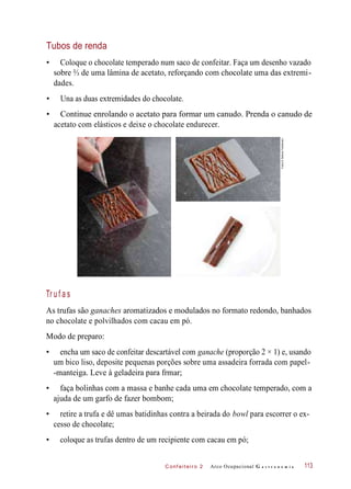 C onf eiteir o 2
Tubos de renda
• Coloque o chocolate temperado num saco de confeitar. Faça um desenho vazado
sobre ⅔ de uma lâmina de acetato, reforçando com chocolate uma das extremi-
dades.
• Una as duas extremidades do chocolate.
• Continue enrolando o acetato para formar um canudo. Prenda o canudo de
acetato com elásticos e deixe o chocolate endurecer.
Tr u f a s
As trufas são ganaches aromatizados e modulados no formato redondo, banhados
no chocolate e polvilhados com cacau em pó.
Modo de preparo:
• encha um saco de confeitar descartável com ganache (proporção 2 × 1) e, usando
um bico liso, deposite pequenas porções sobre uma assadeira forrada com papel-
-manteiga. Leve à geladeira para frmar;
• faça bolinhas com a massa e banhe cada uma em chocolate temperado, com a
ajuda de um garfo de fazer bombom;
• retire a trufa e dê umas batidinhas contra a beirada do bowl para escorrer o ex-
cesso de chocolate;
• coloque as trufas dentro de um recipiente com cacau em pó;
Arco Ocupacional G a s t r o n o m i a 113
Fotos©DeboraFeddersen
 