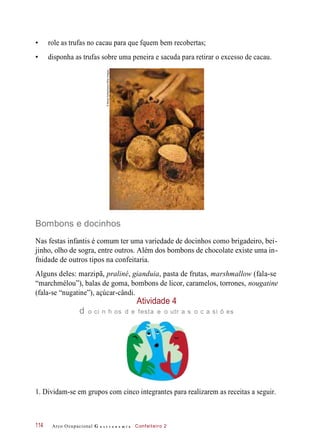 • role as trufas no cacau para que fquem bem recobertas;
• disponha as trufas sobre uma peneira e sacuda para retirar o excesso de cacau.
Bombons e docinhos
Nas festas infantis é comum ter uma variedade de docinhos como brigadeiro, bei-
jinho, olho de sogra, entre outros. Além dos bombons de chocolate existe uma in-
fnidade de outros tipos na confeitaria.
Alguns deles: marzipã, praliné, gianduia, pasta de frutas, marshmallow (fala-se
“marchmélou”), balas de goma, bombons de licor, caramelos, torrones, nougatine
(fala-se “nugatine”), açúcar-cândi.
1. Dividam-se em grupos com cinco integrantes para realizarem as receitas a seguir.
Arco Ocupacional G a s t r o n o m i a Confeiteiro 2
Atividade 4
d o ci n h os d e festa e o utr a s o c a si õ es
114
©MartaHolka/Alamy/OtherImages
 