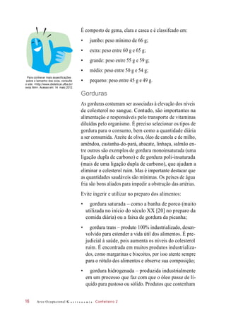 É composto de gema, clara e casca e é classifcado em:
• jumbo: peso mínimo de 66 g;
• extra: peso entre 60 g e 65 g;
• grande: peso entre 55 g e 59 g;
• médio: peso entre 50 g e 54 g;
Para conhecer mais especificações
sobre o tamanho dos ovos, consulte
o site: <http://www.dieteticai.ufba.br/
ovos.htm>. Acesso em: 14 maio 2012.
• pequeno: peso entre 45 g e 49 g.
Gorduras
As gorduras costumam ser associadas à elevação dos níveis
de colesterol no sangue. Contudo, são importantes na
alimentação e responsáveis pelo transporte de vitaminas
diluídas pelo organismo. É preciso selecionar os tipos de
gordura para o consumo, bem como a quantidade diária
a ser consumida. Azeite de oliva, óleo de canola e de milho,
amêndoa, castanha-do-pará, abacate, linhaça, salmão en-
tre outros são exemplos de gordura monoinsaturada (uma
ligação dupla de carbono) e de gordura poli-insaturada
(mais de uma ligação dupla de carbono), que ajudam a
eliminar o colesterol ruim. Mas é importante destacar que
as quantidades saudáveis são mínimas. Os peixes de água
fria são bons aliados para impedir a obstrução das artérias.
Evite ingerir e utilizar no preparo dos alimentos:
• gordura saturada – como a banha de porco (muito
utilizada no início do século XX [20] no preparo da
comida diária) ou a faixa de gordura da picanha;
• gordura trans – produto 100% industrializado, desen-
volvido para estender a vida útil dos alimentos. É pre-
judicial à saúde, pois aumenta os níveis do colesterol
ruim. É encontrada em muitos produtos industrializa-
dos, como margarinas e biscoitos, por isso atente sempre
para o rótulo dos alimentos e observe sua composição;
• gordura hidrogenada – produzida industrialmente
em um processo que faz com que o óleo passe de lí-
quido para pastoso ou sólido. Produtos que contenham
Arco Ocupacional G a s t r o n o m i a Confeiteiro 216
 